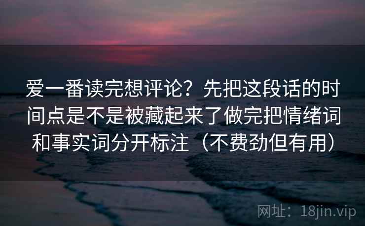 爱一番读完想评论？先把这段话的时间点是不是被藏起来了做完把情绪词和事实词分开标注（不费劲但有用）