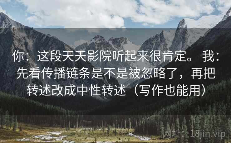你：这段天天影院听起来很肯定。 我：先看传播链条是不是被忽略了，再把转述改成中性转述（写作也能用）