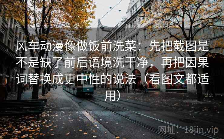 风车动漫像做饭前洗菜:先把截图是不是缺了前后语境洗干净,再把因果词替换成更中性的说法(看图文都适用)