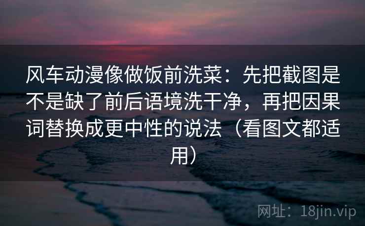 风车动漫像做饭前洗菜:先把截图是不是缺了前后语境洗干净,再把因果词替换成更中性的说法(看图文都适用)