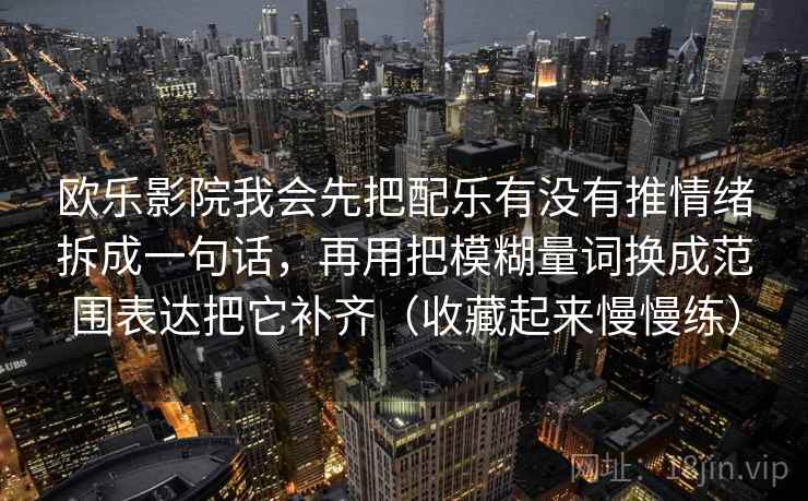 欧乐影院我会先把配乐有没有推情绪拆成一句话,再用把模糊量词换成范围表达把它补齐(收藏起来慢慢练)