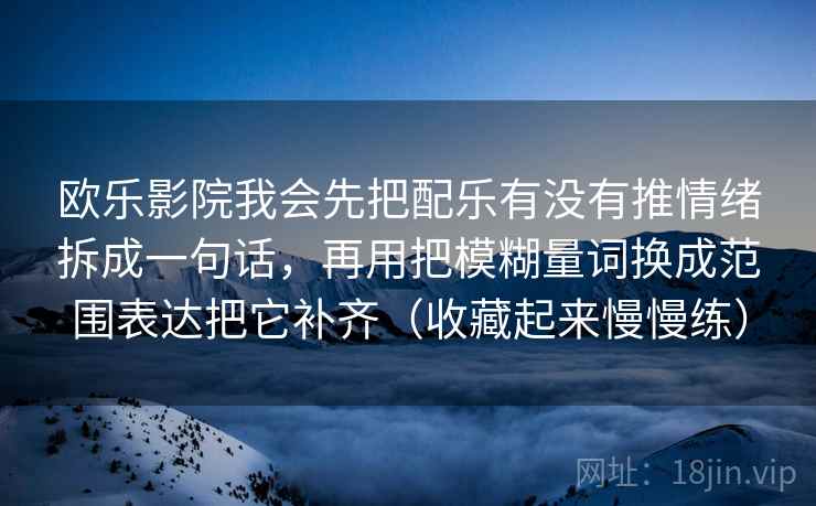 欧乐影院我会先把配乐有没有推情绪拆成一句话,再用把模糊量词换成范围表达把它补齐(收藏起来慢慢练)