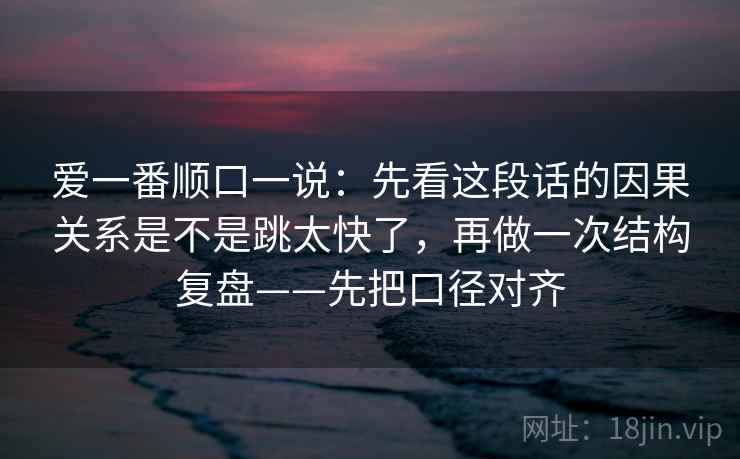 爱一番顺口一说:先看这段话的因果关系是不是跳太快了,再做一次结构复盘——先把口径对齐