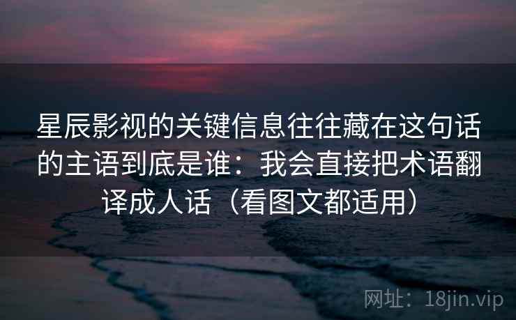 星辰影视的关键信息往往藏在这句话的主语到底是谁:我会直接把术语翻译成人话(看图文都适用)