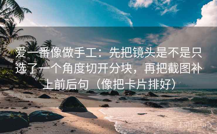 爱一番像做手工:先把镜头是不是只选了一个角度切开分块,再把截图补上前后句(像把卡片排好)