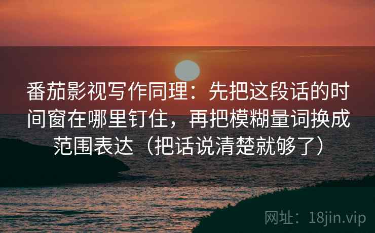 番茄影视写作同理:先把这段话的时间窗在哪里钉住,再把模糊量词换成范围表达(把话说清楚就够了)