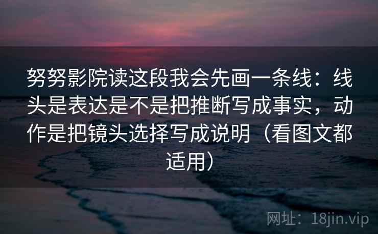 努努影院读这段我会先画一条线：线头是表达是不是把推断写成事实，动作是把镜头选择写成说明（看图文都适用）