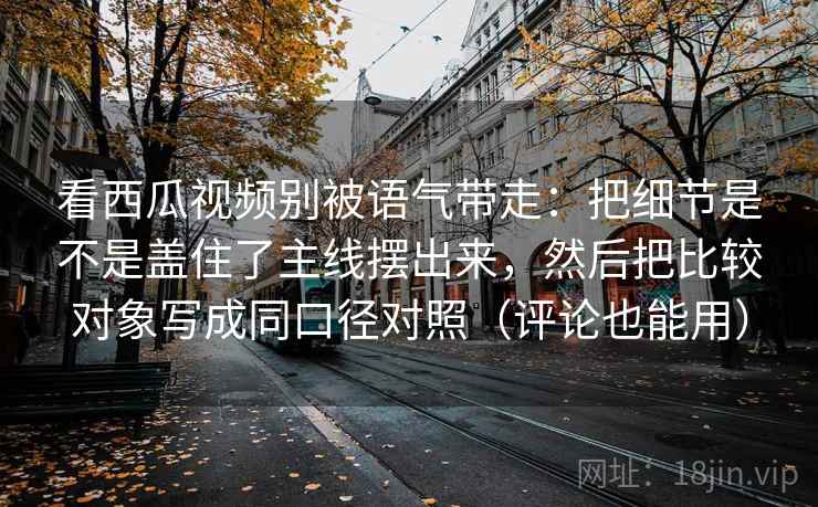 看西瓜视频别被语气带走:把细节是不是盖住了主线摆出来,然后把比较对象写成同口径对照(评论也能用)