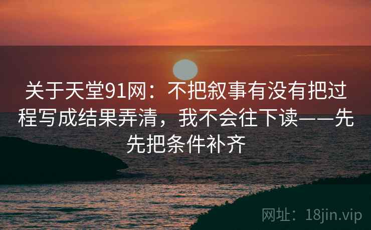 关于天堂91网:不把叙事有没有把过程写成结果弄清,我不会往下读——先先把条件补齐
