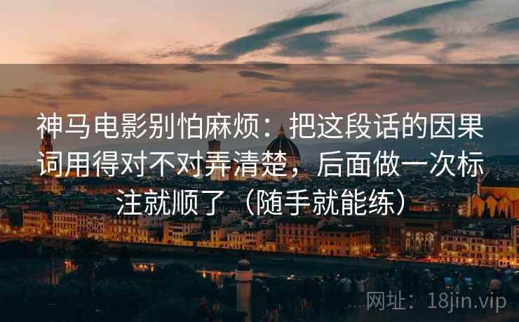神马电影别怕麻烦:把这段话的因果词用得对不对弄清楚,后面做一次标注就顺了(随手就能练)