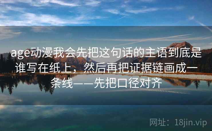 age动漫我会先把这句话的主语到底是谁写在纸上,然后再把证据链画成一条线——先把口径对齐