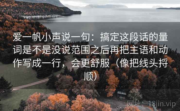详细阅读:爱一帆小声说一句:搞定这段话的量词是不是没说范围之后再把主语和动作写成一行,会更舒服(像把线头捋顺) 爱一帆小声说一句:搞定这段话的量词是不是没说范围之后再把主语和动作写成一行,会更舒服(像把线头捋顺)