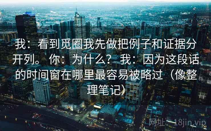 我：看到觅圈我先做把例子和证据分开列。 你：为什么？ 我：因为这段话的时间窗在哪里最容易被略过（像整理笔记）